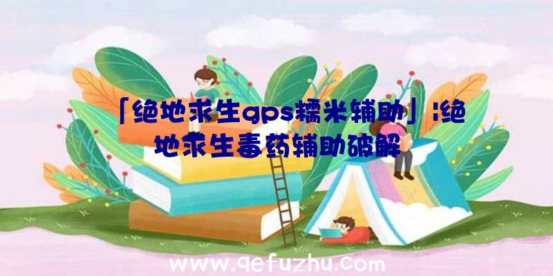 「绝地求生gps糯米辅助」|绝地求生毒药辅助破解